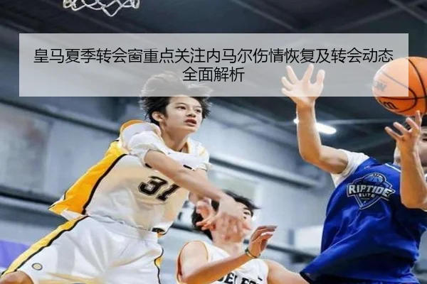 皇马夏季转会窗重点关注内马尔伤情恢复及转会动态全面解析（HTH SPORTS）